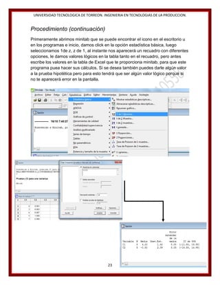 UNIVERSIDAD TECNOLOGICA DE TORREON. INGENIERIA EN TECNOLOGIAS DE LA PRODUCCION.

Procedimiento (continuación)
Primeramente abrimos minitab que se puede encontrar el icono en el escritorio u
en los programas e inicio, damos click en la opción estadística básica, luego
seleccionamos 1de z, z de 1, al instante nos aparecerá un recuadro con diferentes
opciones, le damos valores lógicos en la tabla tanto en el recuadro, pero antes
escribe los valores en la tabla de Excel que te proporciona minitab, para que este
programa puea hacer sus cálculos. Si se desea también puedes darle algún valor
a la prueba hipotética pero para esto tendrá que ser algún valor lógico porque si
no te aparecerá error en la pantalla.

23

 