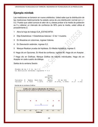 UNIVERSIDAD TECNOLOGICA DE TORREON. INGENIERIA EN TECNOLOGIAS DE LA PRODUCCION.

Ejemplo minitab
Las mediciones se tomaron en nueve artefactos. Usted sabe que la distribución de
las mediciones históricamente ha estado cerca de una distribución normal con s =
0.2. Puesto que usted conoce el valor de s y desea probar si la media de población
es 5 y obtener un intervalo de confianza de 90% para la media, usted utiliza el
procedimiento Z.
1

Abra la hoja de trabajo EJA_ESTAD.MTW.

2

Elija Estadísticas > Estadísticas básicas > Z de 1 muestra.

3

En Muestras en columnas, ingrese Valores.

4

En Desviación estándar, ingrese 0.2.

5

Marque Realizar prueba de hipótesis. En Media hipotética, ingrese 5.

6 Haga clic en Opciones. En Nivel de confianza, ingrese 90. Haga clic en Aceptar.
7 Haga clic en Gráficas. Marque Gráfica de valores individuales. Haga clic en
Aceptar en cada cuadro de diálogo.
Salida de la ventana Sesión

24

 