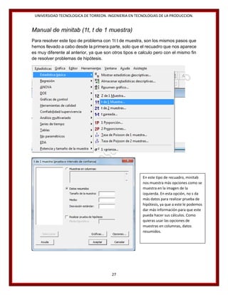 UNIVERSIDAD TECNOLOGICA DE TORREON. INGENIERIA EN TECNOLOGIAS DE LA PRODUCCION.

Manual de minitab (1t, t de 1 muestra)
Para resolver este tipo de problema con 1t t de muestra, son los mismos pasos que
hemos llevado a cabo desde la primera parte, solo que el recuadro que nos aparece
es muy diferente al anterior, ya que son otros tipos e calculo pero con el mismo fin
de resolver problemas de hipótesis.

En este tipo de recuadro, minitab
nos muestra más opciones como se
muestra en la imagen de la
izquierda. En esta opción, no s da
más datos para realizar prueba de
hipótesis, ya que a este le podemos
dar más información para que este
pueda hacer sus cálculos. Como
quieras usar las opciones de
muestras en columnas, datos
resumidos.

27

 