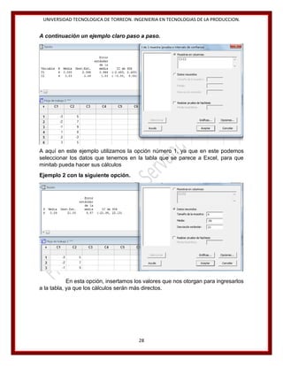UNIVERSIDAD TECNOLOGICA DE TORREON. INGENIERIA EN TECNOLOGIAS DE LA PRODUCCION.

A continuación un ejemplo claro paso a paso.

A aquí en este ejemplo utilizamos la opción número 1, ya que en este podemos
seleccionar los datos que tenemos en la tabla que se parece a Excel, para que
minitab pueda hacer sus cálculos
Ejemplo 2 con la siguiente opción.
.

En esta opción, insertamos los valores que nos otorgan para ingresarlos
a la tabla, ya que los cálculos serán más directos.

28

 