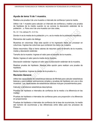UNIVERSIDAD TECNOLOGICA DE TORREON. INGENIERIA EN TECNOLOGIAS DE LA PRODUCCION.

Ayuda de tema 1t de 1 muestra.
Realiza una prueba t de una muestra o intervalo de confianza t para la media.
Utilice t de 1 muestra para calcular un intervalo de confianza y realice una prueba
de hipótesis de la media cuando no se conoce la desviación estándar de la
población , s. Para una t de una muestra con dos colas,
H0: m = m0 versus H1: m ≠ m0
Donde m es la media de la población y m 0 es la media de la población hipotética.
Elementos del cuadro de diálogo
Muestras en columnas: Elija esta opción si ha ingresado datos sin procesar en
columnas. Ingrese las columnas que contienen los datos de muestra.
Datos resumidos: Elija si tiene valores de resumen para el tamaño de la muestra,
media y desviación estándar.
Tamaño de la muestra: Ingrese el valor para el tamaño de la muestra .
Media: Ingrese el valor para la media de la muestra.
Desviación estándar: Ingrese el valor para la desviación estándar de la muestra.
Realizar prueba de hipótesis: Marque esta opción para realizar una prueba de
hipótesis.
Media hipotética: Ingrese la media de la prueba m 0.

Revisión General.
Utilice las capacidades de estadísticas básicas de Minitab para calcular estadísticas
básicas y para realizar estimaciones simples y pruebas de hipótesis con una o dos
muestras. Las capacidades de estadísticas básicas incluyen procedimientos para:
Calcular o almacenar estadísticas descriptivas
Pruebas de hipótesis e intervalos de confianza de la media o la diferencia en las
medias
Pruebas de hipótesis e intervalos de confianza para una proporción o la diferencia
en proporciones
Pruebas de hipótesis e intervalos de confianza de la tasa de ocurrencias, la media
del número de ocurrencias y las diferencias entre ellas para los procesos de
Poisson.

29

 