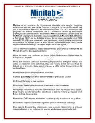 UNIVERSIDAD TECNOLOGICA DE TORREON. INGENIERIA EN TECNOLOGIAS DE LA PRODUCCION.

INTRODUCCION
Minitab es un programa de computadora diseñado para ejecutar funciones
estadísticas básicas y avanzadas. Combina lo amigable del uso de Microsoft Excel
con la capacidad de ejecución de análisis estadísticos. En 1972, instructores del
programa de análisis estadísticos de la Universidad Estatal de Pensilvania
(Pennsylvania State University) desarrollaron MINITAB como una versión ligera de
OMNITAB, un programa de análisis estadístico del Instituto Nacional de Estándares
y Tecnología (NIST) de los Estados Unidos. Como versión completa en el 2006
cuesta $1195 USD, pero una versión para estudiantes y académicos se ofrece como
complemento de algunos libros de texto. Minitab es frecuentemente usado con la
implantación la metodología de mejora de procesos Seis Sigma.
Toda la información sobre su trabajo está contenida en un archivo de Proyecto de
Minitab. El archivo de proyecto contiene:
Hojas de trabajo que contienen sus datos. Usted puede tener múltiples hojas de
trabajo en un proyecto.
Una o más ventanas Datos que muestran cualquier archivo de hoja de trabajo. Sus
datos se mostrarán como columnas. Hay una ventana Datos por cada hoja de
trabajo en el proyecto. Usted puede ingresar y editar datos directamente en la
ventana Datos.
Una ventana Sesión que muestra sus resultados.
Gráficas que usted puede crear con comandos de gráficas de Minitab.
Un Project Manager, el cual contiene:
Una carpeta Sesión para administrar la salida de la ventana sesión.
Una carpeta Historial que indica los comandos que usted ha utilizado en su sesión.
Para volver a ejecutar comandos, cópielos de la carpeta Historial y péguelos en el
Editor de línea de comandos.
Una carpeta Gráficas para administrar, organizar y asignar nombre a sus gráficas.
Una carpeta Reportad para crear, organizar y editar informes de su trabajo.
Una carpeta Documentos relacionados para acceder rápidamente a archivos
relacionados con el proyecto que no sean de Minitab para una consulta fácil.
3

 