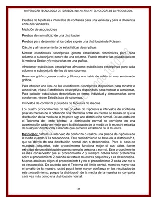 UNIVERSIDAD TECNOLOGICA DE TORREON. INGENIERIA EN TECNOLOGIAS DE LA PRODUCCION.

Pruebas de hipótesis e intervalos de confianza para una varianza y para la diferencia
entre dos varianzas
Medición de asociaciones
Pruebas de normalidad de una distribución
Pruebas para determinar si los datos siguen una distribución de Poisson
Cálculo y almacenamiento de estadísticas descriptivas
Mostrar estadísticas descriptivas genera estadísticas descriptivas para cada
columna o subconjunto dentro de una columna. Puede mostrar las estadísticas en
la ventana Sesión y/o mostrarlas en una gráfica.
Almacenar estadísticas descriptivas almacena estadísticas descriptivas para cada
columna o subconjunto dentro de una columna.
Resumen gráfico genera cuatro gráficas y una tabla de salida en una ventana de
gráfica.
Para obtener una lista de las estadísticas descriptivas disponibles para mostrar o
almacenar, véase Estadísticas descriptivas disponibles para mostrar o almacenar.
Para calcular estadísticas descriptivas de forma individual y almacenarlas como
constantes, véase Estadísticas de columnas.
Intervalos de confianza y pruebas de hipótesis de medias
Los cuatro procedimientos de las pruebas de hipótesis e intervalos de confianza
para las medias de la población o la diferencia entre las medias se basan en que la
distribución de la media de la muestra siga una distribución normal. De acuerdo con
el Teorema del límite central, la distribución normal se convierte en una
aproximación cada vez mejor para la distribución de la media de la muestra extraída
de cualquier distribución a medida que aumenta el tamaño de la muestra.
Definición: calcula un intervalo de confianza o realiza una prueba de hipótesis de
la media cuando s es desconocida. Este procedimiento se basa en la distribución t,
que se deriva de una distribución normal con s desconocida. Para el caso de
muestras pequeñas, este procedimiento funciona mejor si sus datos fueron
extraídos de una distribución que es normal o cercana a normal. Este procedimiento
es más conservador que el procedimiento Z y siempre deberá tener preferencia
sobre el procedimiento Z cuando se trata de muestras pequeñas y s es desconocida.
Muchos analistas eligen el procedimiento t y no el procedimiento Z cada vez que s
es desconocida. De acuerdo con el Teorema del límite central, mientras mayor sea
el tamaño de la muestra, usted podrá tener mayor confianza en los resultados de
este procedimiento, porque la distribución de la media de la muestra se comporta
cada vez más como una distribución normal.

30

 