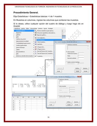 UNIVERSIDAD TECNOLOGICA DE TORREON. INGENIERIA EN TECNOLOGIAS DE LA PRODUCCION.

Procedimiento General.
Elija Estadísticas > Estadísticas básicas > t de 1 muestra.
En Muestras en columnas, ingrese las columnas que contienen las muestras.
Si lo desea, utilice cualquier opción del cuadro de diálogo y luego haga clic en
Aceptar

31

 