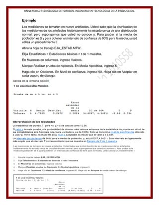 UNIVERSIDAD TECNOLOGICA DE TORREON. INGENIERIA EN TECNOLOGIAS DE LA PRODUCCION.

Ejemplo
Las mediciones se tomaron en nueve artefactos. Usted sabe que la distribución de
las mediciones de los artefactos históricamente ha estado cerca de una distribución
normal, pero supongamos que usted no conoce s. Para probar si la media de
población es 5 y para obtener un intervalo de confianza de 90% para la media, usted
utiliza un procedimiento t.
Abra la hoja de trabajo EJA_ESTAD.MTW.
Elija Estadísticas > Estadísticas básicas > t de 1 muestra.
En Muestras en columnas, ingrese Valores.
Marque Realizar prueba de hipótesis. En Media hipotética, ingrese 5.
Haga clic en Opciones. En Nivel de confianza, ingrese 90. Haga clic en Aceptar en
cada cuadro de diálogo.

32

 