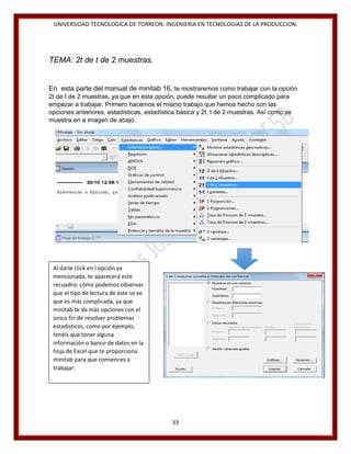 UNIVERSIDAD TECNOLOGICA DE TORREON. INGENIERIA EN TECNOLOGIAS DE LA PRODUCCION.

TEMA: 2t de t de 2 muestras.

En esta parte del manual de minitab 16, te mostraremos como trabajar con la opción
2t de t de 2 muestras, ya que en esta opción, puede resultar un poco complicado para
empezar a trabajar. Primero hacemos el mismo trabajo que hemos hecho con las
opciones anteriores, estadísticas, estadística básica y 2t, t de 2 muestras. Así como se
muestra en a imagen de abajo.

Al darle click en l opción ya
mencionada, te aparecerá este
recuadro; cómo podemos observar
que el tipo de lectura de este se ve
que es más complicada, ya que
minitab te da más opciones con el
único fin de resolver problemas
estadísticos, como por ejemplo,
tenéis que tener alguna
información o banco de datos en la
hoja de Excel que te proporciona
minitab para que comiences a
trabajar.

33

 