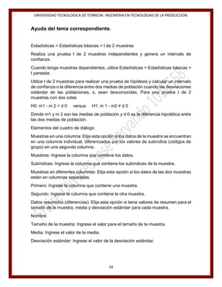 UNIVERSIDAD TECNOLOGICA DE TORREON. INGENIERIA EN TECNOLOGIAS DE LA PRODUCCION.

Ayuda del tema correspondiente.
Estadísticas > Estadísticas básicas > t de 2 muestras
Realiza una prueba t de 2 muestras independientes y genera un intervalo de
confianza.
Cuando tenga muestras dependientes, utilice Estadísticas > Estadísticas básicas >
t pareada.
Utilice t de 2 muestras para realizar una prueba de hipótesis y calcular un intervalo
de confianza o la diferencia entre dos medias de población cuando las desviaciones
estándar de las poblaciones, s, sean desconocidas. Para una prueba t de 2
muestras con dos colas
H0: m1 - m 2 = d 0

versus

H1: m 1 - m2 ≠ d 0

Donde m1 y m 2 son las medias de población y d 0 es la diferencia hipotética entre
las dos medias de población.
Elementos del cuadro de diálogo
Muestras en una columna: Elija esta opción si los datos de la muestra se encuentran
en una columna individual, diferenciados por los valores de subíndice (códigos de
grupo) en una segunda columna.
Muestras: Ingrese la columna que contiene los datos.
Subíndices: Ingrese la columna que contiene los subíndices de la muestra.
Muestras en diferentes columnas: Elija esta opción si los datos de las dos muestras
están en columnas separadas.
Primero: Ingrese la columna que contiene una muestra.
Segundo: Ingrese la columna que contiene la otra muestra.
Datos resumidos (diferencias): Elija esta opción si tiene valores de resumen para el
tamaño de la muestra, media y desviación estándar para cada muestra.
Nombre
Tamaño de la muestra: Ingrese el valor para el tamaño de la muestra.
Media: Ingrese el valor de la media.
Desviación estándar: Ingrese el valor de la desviación estándar.

34

 