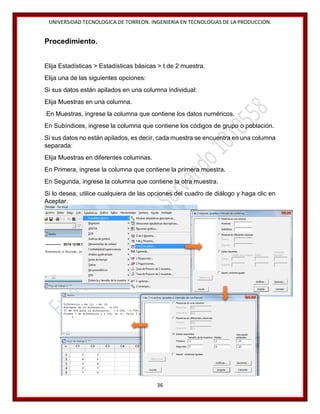 UNIVERSIDAD TECNOLOGICA DE TORREON. INGENIERIA EN TECNOLOGIAS DE LA PRODUCCION.

Procedimiento.
Elija Estadísticas > Estadísticas básicas > t de 2 muestra.
Elija una de las siguientes opciones:
Si sus datos están apilados en una columna individual:
Elija Muestras en una columna.
En Muestras, ingrese la columna que contiene los datos numéricos.
En Subíndices, ingrese la columna que contiene los códigos de grupo o población.
Si sus datos no están apilados, es decir, cada muestra se encuentra en una columna
separada:
Elija Muestras en diferentes columnas.
En Primera, ingrese la columna que contiene la primera muestra.
En Segunda, ingrese la columna que contiene la otra muestra.
Si lo desea, utilice cualquiera de las opciones del cuadro de diálogo y haga clic en
Aceptar.

36

 