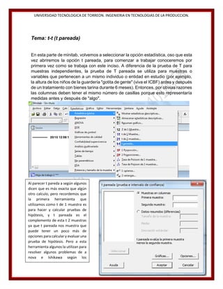 UNIVERSIDAD TECNOLOGICA DE TORREON. INGENIERIA EN TECNOLOGIAS DE LA PRODUCCION.

Tema: t-t (t pareada)
En esta parte de minitab, volvemos a seleccionar la opción estadística, oso que esta
vez abriremos la opción t pareada, para comenzar a trabajar conoceremos por
primera vez como se trabaja con este inciso. A diferencia de la prueba de T para
muestras independientes, la prueba de T pareada se utiliza para muestras o
variables que pertenecen a un mismo individuo o entidad en estudio (por ejemplo,
la altura de los niños de la guardería "gotita de gente" (viva el ICBF) antes y después
de un tratamiento con bienes tarina durante 6 meses). Entonces, por obvias razones
las columnas deben tener el mismo número de casillas porque esto representaría
medidas antes y después de "algo".

Al parecer t pareda a según algunos
dicen que es más exacta que algún
otro calculo, pero recordemos que
la primera herramienta que
utilizamos como t de 1 muestra es
para hacer y calcular pruebas de
hipótesis, y t pareada es el
complemento de esta t 2 muestras
ya que t pareada nos muestra que
puede tener un poco más de
opciones para calcular y evaluar una
prueba de hipótesis. Pero a esta
herramienta algunos la utilizan para
resolver algunos problemas de a
nova e Ishikawa según los
ingenieros de la empresa Ford.
38

 