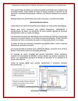 UNIVERSIDAD TECNOLOGICA DE TORREON. INGENIERIA EN TECNOLOGIAS DE LA PRODUCCION.

Una carpeta Hojas de trabajo que contiene carpetas individuales para cualquier hoja
de trabajo abierta. Cada carpeta de hojas de trabajo muestra un resumen de las
columnas, constantes almacenadas, matrices y los diseños utilizados en la hoja de
trabajo.
Múltiples Barras de herramientas para emitir comandos y una Barra de estado.
Herramientas de entorno
Usted dispone de varias herramientas para trabajar con estas partes del proyecto:
Menús para emitir comandos para análisis estadísticos, manipulación y
transformación de datos. Los elementos de menú pueden ejecutar un comando
directamente o abrir un cuadro de diálogo.
Los comandos de sesión son alternativas a los comandos de menú que usted puede
escribir en la ventana Sesión o en el Editor de línea de comandos. Puede intercalar
comandos de menú y comandos de sesión a lo largo de su sesión si lo desea.
Un Editor de línea de comandos emergente que permite editar y volver a ejecutar
rápidamente comandos de sesión.
Una Ayuda sensible al contexto para cuadros de diálogo, comandos de la ventana
Sesión e información sobre las revisiones generales.
Un lenguaje de macro completo que permite automatizar tareas repetitivas,
extender la funcionalidad de Minitab o incluso diseñar sus propios comandos de
sesión. Las capacidades de macro de Minitab se describen en su totalidad en la
Ayuda sobre Macros.
Teclas de acceso rápido para acceder rápidamente a comandos utilizados
frecuentemente.

Minitab puede hacer diversas
operaciones estadísticas, ya que este
programa puede ser un complemento
de Microsoft Excel

Además se pueden elaborar diferentes
gráficos ya conocidos, como: Pareto,
Ishikawa, histograma

(Primero comenzaremos por los primeros pasos)
(Conocer minitab)
4

 
