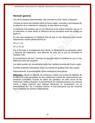 UNIVERSIDAD TECNOLOGICA DE TORREON. INGENIERIA EN TECNOLOGIAS DE LA PRODUCCION.

Revisión general.
Uno de los diseños experimentales más comunes es el de “Antes y Después”.
Consiste en tomar dos medidas sobre el mismo sujeto: una antes y otra después de
la adopción de un tratamiento cualquiera; la idea básica es simple.
La hipótesis nula sostiene que no hay diferencia entre ambas muestras; eso es, si
el tratamiento no tiene efecto la diferencia de los promedios entre las medias es
igual a 0.
En ese caso aceptamos la Hipótesis Nula de que no hay diferencia entre ambos
tratamientos; nuestro planteamiento es:
Ho: μ1 = μ2
H1: μ1 ╪ μ2
Por el otro lado, si el tratamiento tiene efecto, la diferencia de los promedios antes
y después del tratamiento, será diferente de cero, por lo que se rechazará la
hipótesis nula.
El procedimiento del test T pareado se usa para testar la hipótesis de que no hay
diferencia entre dos variables.
Los datos pueden ser considerados como dos medidas tomadas del mismo sujeto.
También podemos interpretarlo como una medida de igualdad entre dos sujetos.
Adicionalmente, el procedimiento ofrece estadísticas descriptivas.
Definición: calcula un intervalo de confianza y realiza una prueba de hipótesis de
la diferencia entre las medias de dos poblaciones cuando las observaciones son
pareadas (coinciden). Cuando los datos son pareados, tal como ocurre en las
mediciones "antes y después", el procedimiento de t pareada produce una varianza
menor y mayor potencia para detectar diferencias en comparación con el
procedimiento de t de 2 muestras anterior, el cual presupone que las muestras
fueron extraídas de manera independiente.

40

 