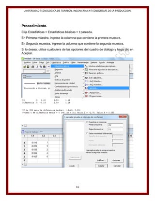 UNIVERSIDAD TECNOLOGICA DE TORREON. INGENIERIA EN TECNOLOGIAS DE LA PRODUCCION.

Procedimiento.
Elija Estadísticas > Estadísticas básicas > t pareada.
En Primera muestra, ingrese la columna que contiene la primera muestra.
En Segunda muestra, ingrese la columna que contiene la segunda muestra.
Si lo desea, utilice cualquiera de las opciones del cuadro de diálogo y haga clic en
Aceptar.

41

 