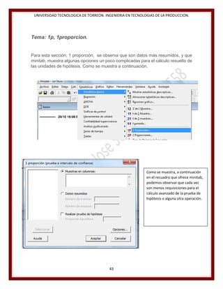 UNIVERSIDAD TECNOLOGICA DE TORREON. INGENIERIA EN TECNOLOGIAS DE LA PRODUCCION.

Tema: 1p, 1proporcion.

Para esta sección, 1 proporción, se observa que son datos más resumidos, y que
minitab, muestra algunas opciones un poco complicadas para el cálculo resuelto de
las unidades de hipótesis. Como se muestra a continuación.

Como se muestra, a continuación
en el recuadro que ofrece minitab,
podemos observar que cada vez
son menos requisiciones para el
cálculo avanzado de la prueba de
hipótesis o alguna otra operación.

43

 