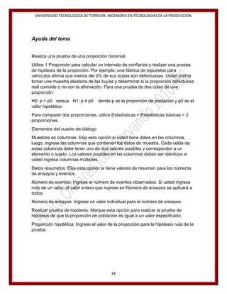 UNIVERSIDAD TECNOLOGICA DE TORREON. INGENIERIA EN TECNOLOGIAS DE LA PRODUCCION.

Ayuda del tema
Realiza una prueba de una proporción binomial.
Utilice 1 Proporción para calcular un intervalo de confianza y realizar una prueba
de hipótesis de la proporción. Por ejemplo, una fábrica de repuestos para
vehículos afirma que menos del 2% de sus bujías son defectuosas. Usted podría
tomar una muestra aleatoria de las bujías y determinar si la proporción defectuosa
real coincide o no con la afirmación. Para una prueba de dos colas de una
proporción:
H0: p = p0 versus H1: p ≠ p0
valor hipotético.

donde p es la proporción de población y p0 es el

Para comparar dos proporciones, utilice Estadísticas > Estadísticas básicas > 2
proporciones.
Elementos del cuadro de diálogo
Muestras en columnas: Elija esta opción si usted tiene datos en las columnas,
luego, ingrese las columnas que contienen los datos de muestra. Cada celda de
estas columnas debe tener uno de dos valores posibles y corresponder a un
elemento o sujeto. Los valores posibles en las columnas deben ser idénticos si
usted ingresa columnas múltiples.
Datos resumidos: Elija esta opción si tiene valores de resumen para los números
de ensayos y eventos.
Número de eventos: Ingrese el número de eventos observados. Si usted ingresa
más de un valor; el valor entero que ingrese en Número de ensayos se aplicará a
todos.
Número de ensayos: Ingrese un valor individual para el número de ensayos.
Realizar prueba de hipótesis: Marque esta opción para realizar la prueba de
hipótesis de que la proporción de población es igual a un valor especificado.
Proporción hipotética: Ingrese el valor de la proporción para la hipótesis nula de la
prueba.

44

 