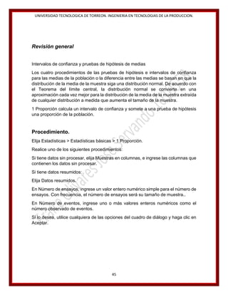 UNIVERSIDAD TECNOLOGICA DE TORREON. INGENIERIA EN TECNOLOGIAS DE LA PRODUCCION.

Revisión general
Intervalos de confianza y pruebas de hipótesis de medias
Los cuatro procedimientos de las pruebas de hipótesis e intervalos de confianza
para las medias de la población o la diferencia entre las medias se basan en que la
distribución de la media de la muestra siga una distribución normal. De acuerdo con
el Teorema del límite central, la distribución normal se convierte en una
aproximación cada vez mejor para la distribución de la media de la muestra extraída
de cualquier distribución a medida que aumenta el tamaño de la muestra.
1 Proporción calcula un intervalo de confianza y somete a una prueba de hipótesis
una proporción de la población.

Procedimiento.
Elija Estadísticas > Estadísticas básicas > 1 Proporción.
Realice uno de los siguientes procedimientos:
Si tiene datos sin procesar, elija Muestras en columnas, e ingrese las columnas que
contienen los datos sin procesar.
Si tiene datos resumidos:
Elija Datos resumidos.
En Número de ensayos, ingrese un valor entero numérico simple para el número de
ensayos. Con frecuencia, el número de ensayos será su tamaño de muestra..
En Número de eventos, ingrese uno o más valores enteros numéricos como el
número observado de eventos.
Si lo desea, utilice cualquiera de las opciones del cuadro de diálogo y haga clic en
Aceptar.

45

 