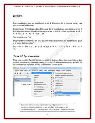UNIVERSIDAD TECNOLOGICA DE TORREON. INGENIERIA EN TECNOLOGIAS DE LA PRODUCCION.

Ejemplo
Son igualdades que se establecen entre 2 Razones de la misma clase. Las
proporciones pueden ser:
Proporciones Aritméticas o Equidiferencia: Es la igualdad que se establece entre 2
Razones Aritméticas, Una Equidiferencia se escribe de 2 formas siguientes :a – b =
c–
Términos de una P.A:
Propiedad Fundamental: “En toda equidiferencia la suma de los extremos es igual
a la suma de los medios”.
Si a – b = c –
17.

Eje: 8 – 6 = 11 –

Tema: 2P 2 proporciones.
Para esta sección, 2 proporciones, se observa que son datos más resumidos, y que
minitab, muestra algunas opciones un poco complicadas para el cálculo resuelto de
las unidades de hipótesis. Como se muestra a continuación.

Ya en esta última sección, se podría decir que 2 proporciones es un
complemento de 1 proporción ya que solo 3 personas aseguran qué
manualmente entre 1 y 2 proporciones solo es la suma y división entre ellos
47

 