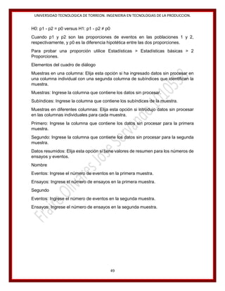 UNIVERSIDAD TECNOLOGICA DE TORREON. INGENIERIA EN TECNOLOGIAS DE LA PRODUCCION.

H0: p1 - p2 = p0 versus H1: p1 - p2 ≠ p0
Cuando p1 y p2 son las proporciones de eventos en las poblaciones 1 y 2,
respectivamente, y p0 es la diferencia hipotética entre las dos proporciones.
Para probar una proporción utilice Estadísticas > Estadísticas básicas > 2
Proporciones.
Elementos del cuadro de diálogo
Muestras en una columna: Elija esta opción si ha ingresado datos sin procesar en
una columna individual con una segunda columna de subíndices que identifican la
muestra.
Muestras: Ingrese la columna que contiene los datos sin procesar.
Subíndices: Ingrese la columna que contiene los subíndices de la muestra.
Muestras en diferentes columnas: Elija esta opción si introdujo datos sin procesar
en las columnas individuales para cada muestra.
Primero: Ingrese la columna que contiene los datos sin procesar para la primera
muestra.
Segundo: Ingrese la columna que contiene los datos sin procesar para la segunda
muestra.
Datos resumidos: Elija esta opción si tiene valores de resumen para los números de
ensayos y eventos.
Nombre
Eventos: Ingrese el número de eventos en la primera muestra.
Ensayos: Ingrese el número de ensayos en la primera muestra.
Segundo
Eventos: Ingrese el número de eventos en la segunda muestra.
Ensayos: Ingrese el número de ensayos en la segunda muestra.

49

 