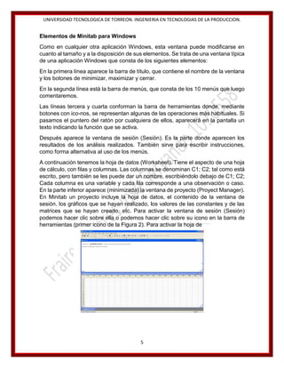 UNIVERSIDAD TECNOLOGICA DE TORREON. INGENIERIA EN TECNOLOGIAS DE LA PRODUCCION.

Elementos de Minitab para Windows
Como en cualquier otra aplicación Windows, esta ventana puede modificarse en
cuanto al tamaño y a la disposición de sus elementos. Se trata de una ventana típica
de una aplicación Windows que consta de los siguientes elementos:
En la primera línea aparece la barra de título, que contiene el nombre de la ventana
y los botones de minimizar, maximizar y cerrar.
En la segunda línea está la barra de menús, que consta de los 10 menús que luego
comentaremos.
Las líneas tercera y cuarta conforman la barra de herramientas donde, mediante
botones con ico-nos, se representan algunas de las operaciones más habituales. Si
pasamos el puntero del ratón por cualquiera de ellos, aparecerá en la pantalla un
texto indicando la función que se activa.
Después aparece la ventana de sesión (Sesión). Es la parte donde aparecen los
resultados de los análisis realizados. También sirve para escribir instrucciones,
como forma alternativa al uso de los menús.
A continuación tenemos la hoja de datos (Worksheet). Tiene el aspecto de una hoja
de cálculo, con filas y columnas. Las columnas se denominan C1; C2; tal como está
escrito, pero también se les puede dar un nombre, escribiéndolo debajo de C1; C2;
Cada columna es una variable y cada fila corresponde a una observación o caso.
En la parte inferior aparece (minimizada) la ventana de proyecto (Proyect Manager).
En Minitab un proyecto incluye la hoja de datos, el contenido de la ventana de
sesión, los gráficos que se hayan realizado, los valores de las constantes y de las
matrices que se hayan creado, etc. Para activar la ventana de sesión (Sesión)
podemos hacer clic sobre ella o podemos hacer clic sobre su icono en la barra de
herramientas (primer icono de la Figura 2). Para activar la hoja de

5

 