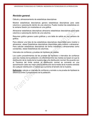 UNIVERSIDAD TECNOLOGICA DE TORREON. INGENIERIA EN TECNOLOGIAS DE LA PRODUCCION.

Revisión general.
Cálculo y almacenamiento de estadísticas descriptivas
Mostrar estadísticas descriptivas genera estadísticas descriptivas para cada
columna o subconjunto dentro de una columna. Puede mostrar las estadísticas en
la ventana Sesión y/o mostrarlas en una gráfica.
Almacenar estadísticas descriptivas almacena estadísticas descriptivas para cada
columna o subconjunto dentro de una columna.
Resumen gráfico genera cuatro gráficas y una tabla de salida en una ventana de
gráfica.
Para obtener una lista de las estadísticas descriptivas disponibles para mostrar o
almacenar, véase Estadísticas descriptivas disponibles para mostrar o almacenar.
Para calcular estadísticas descriptivas de forma individual y almacenarlas como
constantes, véase Estadísticas de columnas.
Intervalos de confianza y pruebas de hipótesis de medias
Los cuatro procedimientos de las pruebas de hipótesis e intervalos de confianza
para las medias de la población o la diferencia entre las medias se basan en que la
distribución de la media de la muestra siga una distribución normal. De acuerdo con
el Teorema del límite central, la distribución normal se convierte en una
aproximación cada vez mejor para la distribución de la media de la muestra extraída
de cualquier distribución a medida que aumenta el tamaño de la muestra.
Definición: calcula un intervalo de confianza y somete a una prueba de hipótesis la
diferencia entre 2 proporciones de la población.

50

 