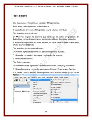 UNIVERSIDAD TECNOLOGICA DE TORREON. INGENIERIA EN TECNOLOGIAS DE LA PRODUCCION.

Procedimiento
Elija Estadísticas > Estadísticas básicas > 2 Proporciones.
Realice uno de los siguientes procedimientos:
Si sus datos sin procesar están apilados en una columna individual:
Elija Muestras en una columna.
En Muestras, ingrese la columna que contenga los datos sin procesar. En
Subíndices, ingrese la columna que contiene los códigos de grupo o población.
Si sus datos sin procesar no están apilados, es decir, cada muestra se encuentra
en una columna separada:
Elija Muestras en diferentes columnas.
En Primera, ingrese la columna que contiene la primera muestra.
En Segunda, ingrese la columna que contiene la otra muestra.
Si tiene datos resumidos:
Elija Datos resumidos.
En Primera muestra, ingrese los valores numéricos en Ensayos y en Eventos.
En Segunda muestra, ingrese los valores numéricos en Ensayos y en Eventos.
Si lo desea, utilice cualquiera de las opciones del cuadro de diálogo y haga clic en
Aceptar.

51

 