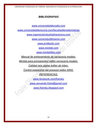 UNIVERSIDAD TECNOLOGICA DE TORREON. INGENIERIA EN TECNOLOGIAS DE LA PRODUCCION.

BIBLIOGRAFIAS

www.universidaddecadiz.com
www.universidaddemurcia.com/facultaddematematicas
www.ingenieriaindustrialmexicana.com
www.universityofphoenix.com
www.profejulio.com
www.minitab.com
www.minitabfiles.com
Manual de entrenamiento de cervecería modelo.
Minitab para principiantes/ editor cervecería modelo.
Calidad seis sigma /editor ab inbev.
Control estadístico del proceso/ editor AIAG.
REFERENCIAS.
www.facebook.com/frairsky
www.servando.fraire@gmail.com
www.frairsky.blogspot.com

53

 