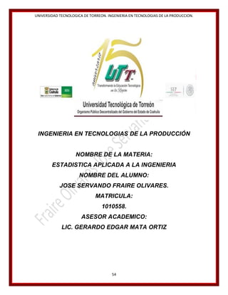 UNIVERSIDAD TECNOLOGICA DE TORREON. INGENIERIA EN TECNOLOGIAS DE LA PRODUCCION.

INGENIERIA EN TECNOLOGIAS DE LA PRODUCCIÓN

NOMBRE DE LA MATERIA:
ESTADISTICA APLICADA A LA INGENIERIA
NOMBRE DEL ALUMNO:
JOSE SERVANDO FRAIRE OLIVARES.
MATRICULA:
1010558.
ASESOR ACADEMICO:
LIC. GERARDO EDGAR MATA ORTIZ

54

 