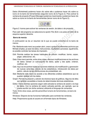 UNIVERSIDAD TECNOLOGICA DE TORREON. INGENIERIA EN TECNOLOGIAS DE LA PRODUCCION.

Datos (Worksheet) podemos hacer clic sobre ella o podemos hacer clic sobre su
icono en la barra de herramientas (segundo icono de la Figura 2). Para activar la
ventana de proyecto (Proyect Manager) podemos maximizarla o podemos hacer clic
sobre su icono en la barra de herramientas (tercer icono de la Figura 2).

Figura 2: Iconos para activar las ventanas de sesión, de datos o de proyecto
Para salir del programa se selecciona la opción File )Exit o se pulsa el botón de la
esquina superior derecha:
Barra de menús
A continuación se da un resumen de lo que se puede encontrar en la barra de
menús:
File: Mediante este menú se pueden abrir, crear o grabar los diferentes archivos que
Minitab emplea, ya sean de datos, instrucciones, resultados o procesos. Igualmente,
es posible controlar las tareas de impresión.
Edit: Permite realizar las tareas habituales de edición: modificar, borrar, copiar,
pegar, seleccionar, etc.
Data: Este menú permite, entre otras cosas, efectuar modificaciones en los archivos
de datos: extraer un subconjunto de datos, apilar y des apilar, ordenar,
codificar, etc.
Calc: Aquí se encuentran todas las opciones relativas a la modificación y generación
de nuevas varia-bles, cálculo de los estadísticos, introducción de datos por
patrón, cálculo de las distribuciones de probabilidad, etc.
Stat: Mediante este menú se accede a los diferentes análisis estadísticos que se
pueden realizar con los datos.
Graph: Permite la creación y edición de diversos tipos de gráficos. Algunos de ellos
son también accesibles a través de determinadas técnicas estadísticas.
Editor: Tiene distintas opciones según esté activada la ventana de sesión o la hoja
de datos. Con la ventana de sesión activada permite, por ejemplo, que se
pueda escribir (en dicha ventana) utilizando el lenguaje de comandos.
Tools: Entre otras cosas, permite personificar la barra de herramientas y la barra de
menús.
Windows: Dispone de las funciones habituales para controlar las ventanas.
Help: Proporciona ayuda al usuario en el formato típico de Windows.

6

 