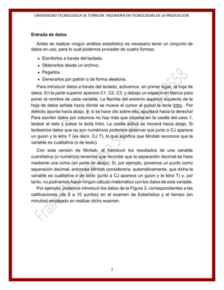 UNIVERSIDAD TECNOLOGICA DE TORREON. INGENIERIA EN TECNOLOGIAS DE LA PRODUCCION.

Entrada de datos
Antes de realizar ningún análisis estadístico es necesario tener un conjunto de
datos en uso, para lo cual podemos proceder de cuatro formas:
Escribirlos a través del teclado.
Obtenerlos desde un archivo.
Pegarlos.
Generarlos por patrón o de forma aleatoria.
Para introducir datos a través del teclado, activamos, en primer lugar, la hoja de
datos. En la parte superior aparece C1, C2, C3: y debajo un espacio en blanco para
poner el nombre de cada variable. La flechita del extremo superior izquierdo de la
hoja de datos señala hacia dónde se mueve el cursor al pulsar la tecla Intro . Por
defecto apunta hacia abajo, #; si se hace clic sobre ella, apuntará hacia la derecha!
Para escribir datos por columna no hay más que situarse en la casilla del caso 1,
teclear el dato y pulsar la tecla Intro. La casilla activa se moverá hacia abajo. Si
tecleamos datos que no son numéricos podemos observar que junto a CJ aparece
un guion y la letra T (es decir, CJ T), lo que significa que Minitab reconoce que la
variable es cualitativa (o de texto).
Con esta versión de Minitab, al introducir los resultados de una variable
cuantitativa (o numérica) tenemos que recordar que la separación decimal se hace
mediante una coma (en parte de abajo). Si, por ejemplo, ponemos un punto como
separación decimal, entonces Minitab consideraría, automáticamente, que dicha la
variable es cualitativa o de texto (junto a CJ aparece un guion y la letra T) y, por
tanto, no podríamos hacer ningún cálculo matemático con los datos de esta variable.
Por ejemplo, podemos introducir los datos de la Figura 3, correspondientes a las
calificaciones (de 0 a 10 puntos) en el examen de Estadística y el tiempo (en
minutos) empleado en realizar dicho examen.

7

 
