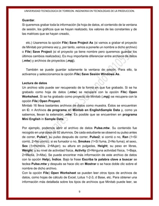 UNIVERSIDAD TECNOLOGICA DE TORREON. INGENIERIA EN TECNOLOGIAS DE LA PRODUCCION.

Guardar.
Si queremos grabar toda la información (la hoja de datos, el contenido de la ventana
de sesión, los gráficos que se hayan realizado, los valores de las constantes y de
las matrices que se hayan creado,
etc.) Usaremos la opción File) Save Project As (si vamos a grabar el proyecto
de Minitab por primera vez y, por tanto, vamos a ponerle un nombre a dicho archivo)
o File) Save Project (si el proyecto ya tiene nombre pero queremos guardar los
últimos cambios realizados). Es muy importante diferenciar entre archivos de datos
(.mtw) y archivos de proyectos (.mpj).
También se puede guardar solamente la ventana de sesión. Para ello, la
activamos y seleccionamos la opción File) Save Sesión Windows As.
Lectura de datos
Un archivo sólo puede ser recuperado de la forma en que fue grabado. Si se ha
grabado como hoja de datos (.mtw) se recupera con la opción File) Open
Worksheet. Si se ha grabado como proyecto de Minitab (.mpj) se recupera con la
opción File) Open Proyect.
Minitab 16 lleva bastantes archivos de datos como muestra. Éstos se encuentran
en C: n Archivos de programa en Minitab en EnglishSample Data y, como ya
sabemos, llevan la extensión .mtw. Es posible que se encuentren en programa
Mini English in Sample Data.
Por ejemplo, podemos abrir el archivo de datos Pulse.mtw. Su contenido fue
recogido en una clase de 92 alumnos. De cada estudiante se observó su pulso antes
de correr, Pulse1; su pulso después de correr, Pulse2; si corrió o no, Ran (1=Sí
corrió, 2=No corrió); si es fumador o no, Smokes (1=Sí fuma, 2=No fuma); el sexo,
Sex (1=Hombre, 2=Mujer); su altura en pulgadas, Height; su peso en libras,
Weight; y su nivel de actividad física, Activity (0=Ninguna actividad física, 1=Baja,
2=Media, 3=Alta). Se puede encontrar más información de este archivo de datos
con la opción Help), Índice. Bajo la frase Escriba la palabra clave a buscar se
teclea Pulse.mtw y después se hace clic en Mostrar o se hace doble clic sobre el
nombre de dicho archivo.
Con la opción File) Open Worksheet se pueden leer otros tipos de archivos de
datos, como hojas de cálculo de Excel, Lotus 1-2-3, d Base, etc. Para obtener una
información más detallada sobre los tipos de archivos que Minitab puede leer, se
9

 