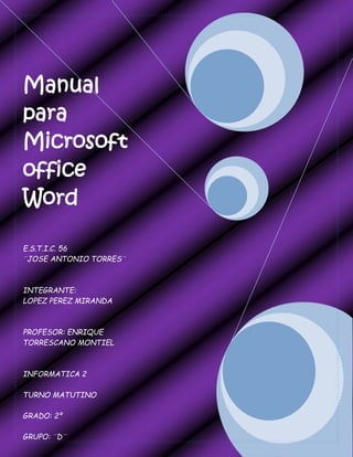 Manual
para
Microsoft
office
Word
E.S.T.I.C. 56
¨JOSE ANTONIO TORRES¨
INTEGRANTE:
LOPEZ PEREZ MIRANDA
PROFESOR: ENRIQUE
TORRESCANO MONTIEL
INFORMATICA 2
TURNO MATUTINO
GRADO: 2º
GRUPO: ¨D¨
 