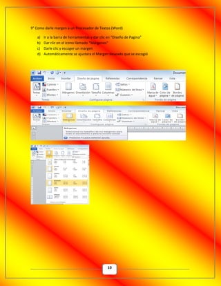 10
9° Como darle margen a un Procesador de Textos (Word)
a) Ir a la barra de herramientas y dar clic en “Diseño de Pagina”
b) Dar clic en el icono llamado “Márgenes”
c) Darle clic y escoger un margen
d) Automáticamente se ajustara el Margen deseado que se escogió
 