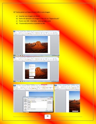 11
10° Como poner un hipervínculo (URL) a una imagen
a) Insertar una imagen en Word
b) Darle clic derecho a la imagen y dar clic en “Hipervínculo”
c) Poner una URL ( Ejemplo, www.google.com)
d) Y Automáticamente se pondrá la URL.
 