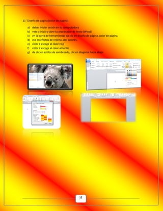 12
11° Diseño de pagina (color de pagina)
a) debes iniciar sesión en tu computadora
b) vete a inicio y abre tu procesador de texto (Word)
c) en la barra de herramientas da clic en diseño de página, color de página.
d) clic en efectos de relleno, dos colores,
e) color 1 escoge el color rojo
f) color 2 escoge el color amarillo
g) da clic en estilos de sombreado, clic en diagonal hacia abajo
 