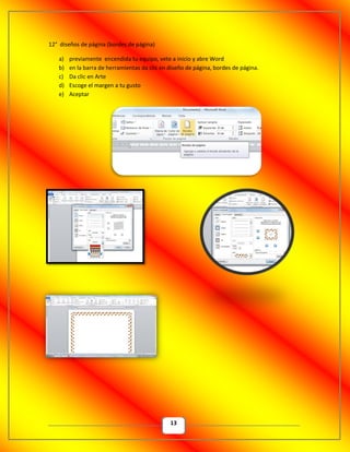 13
12° diseños de página (bordes de página)
a) previamente encendida tu equipo, vete a inicio y abre Word
b) en la barra de herramientas da clic en diseño de página, bordes de página.
c) Da clic en Arte
d) Escoge el margen a tu gusto
e) Aceptar
 
