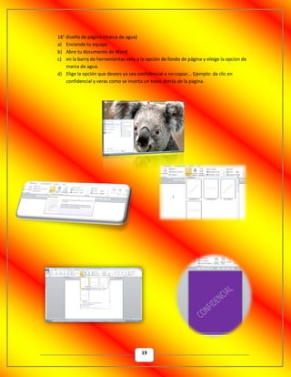 19
18° diseño de página (marca de agua)
a) Enciende tu equipo
b) Abre tu documento de Word
c) en la barra de herramientas vete a la opción de fondo de página y eleige la opcion de
marca de agua.
d) Elige la opción que desees ya sea confidencial o no copiar… Ejemplo: da clic en
confidencial y veras como se inserta un texto detrás de la pagina.
 