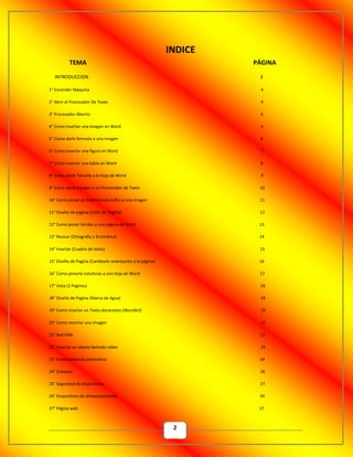 2
TEMA PÁGINA
INTRODUCCION 3
1° Encender Maquina 4
2° Abrir el Procesador De Texto 4
3° Procesador Abierto 4
4° Como insertar una imagen en Word 5
5° Como darle formato a una imagen 6
6° Como insertar una figura en Word 7
7° Como insertar una tabla en Word 8
8° Como darle Tamaño a la hoja de Word 9
9° Como darle margen a un Procesador de Texto 10
10° Como poner un hipervínculo (URL) a una imagen 11
11° Diseño de página (Color de Pagina) 12
12° Como poner bordes a una página de Word 13
13° Revisar (Ortografía y Dramática) 14
14° Insertar (Cuadro de texto) 15
15° Diseño de Pagina (Cambiarle orientación a la página) 16
16° Como ponerle columnas a una hoja de Word 17
17° Vista (2 Paginas) 18
18° Diseño de Pagina (Marca de Agua) 19
19° Como insertar un Texto decorativo (WordArt) 20
20° Como recortar una imagen 21
21° Red PAN 22
22° Insertar un objeto llamado video 23
23° mantenimiento preventivo 24
24° Ccleaner 26
25° Seguridad de dispositivos 27
26° Dispositivos de almacenamiento 34
27° Página web 37
INDICE
 