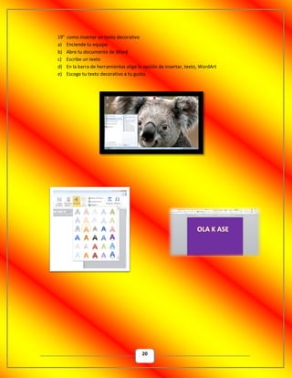 20
19° como insertar un texto decorativo
a) Enciende tu equipo
b) Abre tu documento de Word
c) Escribe un texto
d) En la barra de herramientas elige la opción de insertar, texto, WordArt
e) Escoge tu texto decorativo a tu gusto.
 
