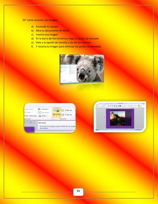 21
20° como recortar una imagen
a) Enciende tu equipo
b) Abre tu documento de Word
c) Inserta una imagen
d) En la barra de herramientas elige la opción de formato
e) Vete a la opción de tamaño y da clic en recortar
f) Y recorta tu imagen para eliminar las partes no deseadas
 