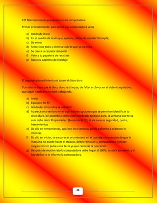 24
22º Mantenimiento preventivo en tu computadora
Primer procedimiento: para tener una computadora veloz
a) Botón de inicio
b) En el cuadro de texto que aparece, debes de escribir %temp%,
c) Da enter
d) Selecciona todo y elimina todo lo que ya no sirva
e) Se cierra la carpeta temporal
f) Vete a tu papelera de reciclaje
g) Bacía tu papelera de reciclaje
El Segundo procedimiento es sobre el disco duro
Con esto se hace que el disco duro se cheque, de faltar archivos en el sistema operativo,
que algún hardware no esté trabajando.
a) Inicio
b) Equipo o Mi PC
c) Botón derecho sobre la unidad C
d) Aparece una ventana en el cual existen opciones que te permiten identificar tu
disco duro, de acuerdo a como este nombrado tu disco duro, la ventana que te va
salir debe decir Propiedades: (tu nombre) (C), te va parecer seguridad, cuota,
herramientas
e) Da clic en herramientas, aparece otra ventana, ponle palomita a examinar e
intentar.
f) Da clic en iniciar, te va parecer una ventana en el que diga un mensaje de que la
maquina no puede hacer el trabajo, debes reiniciar tu computadora, y ni por
ningún motivo pulses una tecla ya que cancelas la operación
g) Después de mucho rato la computadora debe llegar al 100%, va abrir tu sesión, y si
hay daños te lo informa la computadora.
 