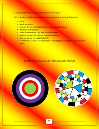 25
El otro procedimiento es para desfragmentar el disco duro
Esto se llama consolidar archivos pero en la computadora se llama desfragmentar
a) Inicio
b) Da clic en equipo
c) Vuelve a dar clic en Unidad C, clic derecho, pica propiedades
d) Da clic en desfragmentar
e) Sobre la ventana que sale, selecciona la Unidad C
f) Analizar, después del informe, pica desfragmentar.
g) Deja que corran las etapas 1, 2, 3, 4…
h) Su %temp% y con esto todo aquello que esta regado se acomoda y el disco duro de
agiliza
DISCO DURO DESFRAGMENTADO Y CONSOLIDADO DE ARCHIVOS
 