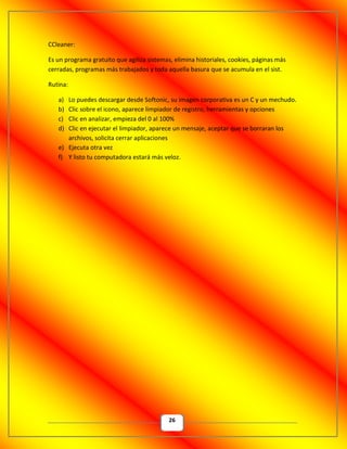 26
CCleaner:
Es un programa gratuito que agiliza sistemas, elimina historiales, cookies, páginas más
cerradas, programas más trabajados y toda aquella basura que se acumula en el sist.
Rutina:
a) Lo puedes descargar desde Softonic, su imagen corporativa es un C y un mechudo.
b) Clic sobre el icono, aparece limpiador de registro, herramientas y opciones
c) Clic en analizar, empieza del 0 al 100%
d) Clic en ejecutar el limpiador, aparece un mensaje, aceptar que se borraran los
archivos, solicita cerrar aplicaciones
e) Ejecuta otra vez
f) Y listo tu computadora estará más veloz.
 
