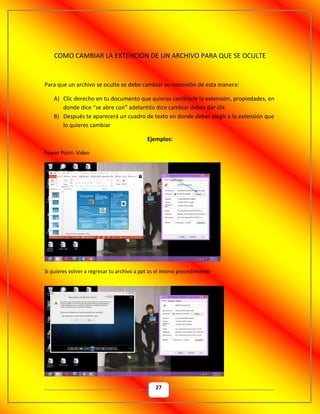 27
COMO CAMBIAR LA EXTENCION DE UN ARCHIVO PARA QUE SE OCULTE
Para que un archivo se oculte se debe cambiar su extensión de esta manera:
A) Clic derecho en tu documento que quieras cambiarle la extensión, propiedades, en
donde dice “se abre con” adelantito dice cambiar debes dar clic
B) Después te aparecerá un cuadro de texto en donde debes elegir a la extensión que
lo quieres cambiar
Ejemplos:
Power Point- Video
Si quieres volver a regresar tu archivo a ppt as el mismo procedimiento
 