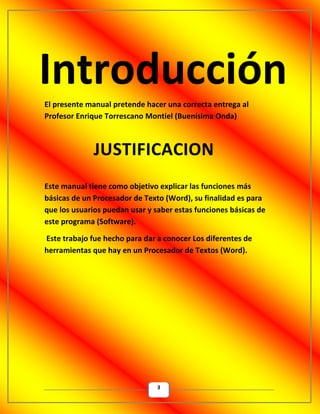 3
El presente manual pretende hacer una correcta entrega al
Profesor Enrique Torrescano Montiel (Buenísima Onda)
Este manual tiene como objetivo explicar las funciones más
básicas de un Procesador de Texto (Word), su finalidad es para
que los usuarios puedan usar y saber estas funciones básicas de
este programa (Software).
Este trabajo fue hecho para dar a conocer Los diferentes de
herramientas que hay en un Procesador de Textos (Word).
 