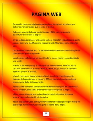 37
PAGINA WEB
Para poder hacer una página web requerimos de algunos principios que
debemos manejar desde que se inicia el diseño.
Debemos manejar la herramienta llamada HTML, esta me permite
estructurar el inicio de la página.
En los códigos, para hacer una página web, se necesitan etiquetas para que le
puedas hacer una modificación a tu página web. Algunas de estas etiquetas
son:
Una etiqueta se escribe así <…> entendiendo que dentro de menor-mayor los
puntos dicen que hay algo más.
Las etiquetas trabajan por un identificador y menor-mayor, con esto ejecuta
una acción
< HTML>: los elementos y el contenido de un documento de HTML están
cerrados dentro de las marcas <HTML></HTML> cuya función es servir de
apertura y cierre al archivo.
<Head>: los elementos de <head></head> se colocan inmediatamente
después de la apertura de la marca <HTML> y cierran el encabezamiento
propiamente dicho del documento.
<body>: este elemento, se coloca inmediatamente después del cierre de la
marca </head>, body se da entender que es el cuerpo de la página.
<Div>: es una etiqueta que nada más quiere decir división y sirve para
separar parte del contenido de la página.
Todas las paginas webs, por ley tienen que tener un código que por medio de
ese código mandan instrucciones para el diseño de tu pagina
 