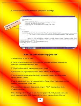 38
A continuación te mostraremos un ejemplo de un código
Rutina de cómo hacer una página web
1° abre tu código en bloc de notas
2° Escribe HTML de esta manera <html> esta es la primera etiqueta que debes escribir
(indica que vas a empezar tu página web)
3° Añade la cabecera de la página de esta manera <head>
4° ponle título a tu página de esta manera <tittle> VIRTUAL WORLD </tittle>
5° has el cuerpo de la página, escribe <body> para abrir la etiqueta del cuerpo. Luego
cierra la etiqueta </body>.
6° escribe algo de texto entre las etiquetas <body> </body>, ahora si quieres que el texto
siga en la línea siguiente, escribe <br>
7° puedes añadir imágenes la etiqueta será, <img src=“URL”>. La etiqueta se cierra:
</img> (es opcional.)
8° por ultimo guarda tu trabajo de esta manera, “paginaweb.html”, busca tu archivo en
donde lo guardaste y haz doble clic para abrirlo. Listo tu página web está elaborada
 