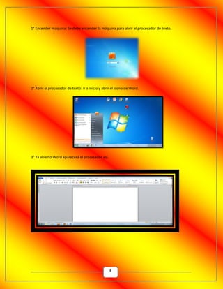 4
1° Encender maquina: Se debe encender la máquina para abrir el procesador de texto.
2° Abrir el procesador de texto: ir a inicio y abrir el icono de Word.
3° Ya abierto Word aparecerá el procesador así.
 