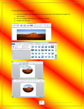 6
5° Como darle formato a una imagen:
a) Una vez la imagen insertada, aparecerá un icono que dice “Herramienta de imagen” de
color morado
b) Dar clic y escoger el formato de las opciones de Word.
c) Escoger uno y ya esta.
 