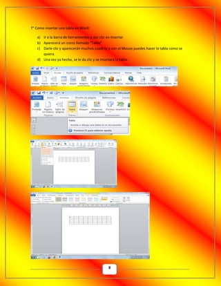 8
7° Como insertar una tabla en Word:
a) Ir a la barra de herramientas y dar clic en insertar
b) Aparecerá un icono llamado “Tabla”
c) Darle clic y aparecerán muchos cuadros y con el Mouse puedes hacer la tabla como se
quiera.
d) Una vez ya hecho, se le da clic y se insertara la tabla.
 