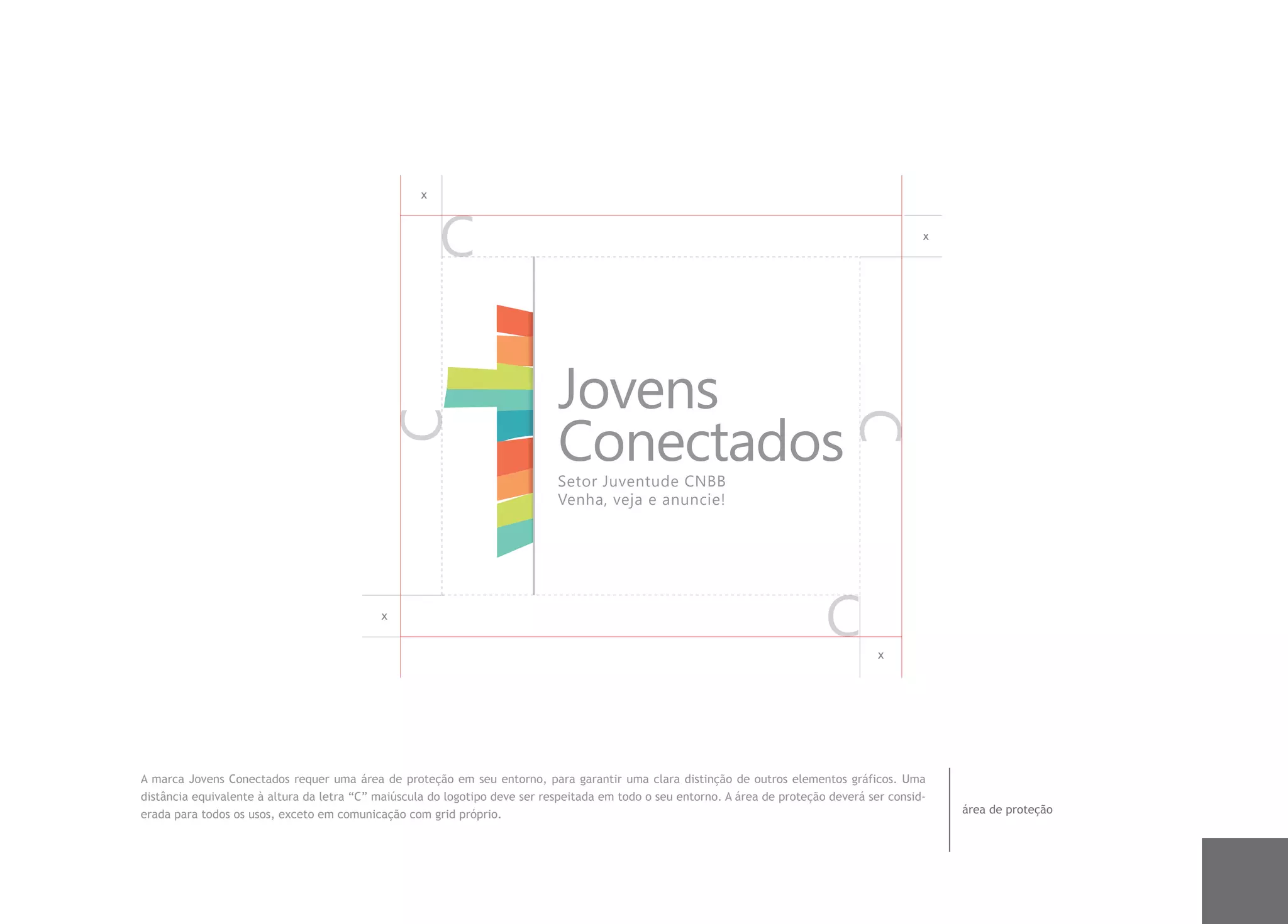 x


                                                                                                                                                 x




                                                                             Jovens
                                                                             Conectados
                                                                             Setor Juventude CNBB
                                                                             Venha, veja e anuncie!




                                            x


                                                                                                                                         x




A marca Jovens Conectados requer uma área de proteção em seu entorno, para garantir uma clara distinção de outros elementos gráficos. Uma
distância equivalente à altura da letra “C” maiúscula do logotipo deve ser respeitada em todo o seu entorno. A área de proteção deverá ser consid-
erada para todos os usos, exceto em comunicação com grid próprio.                                                                                    área de proteção
 