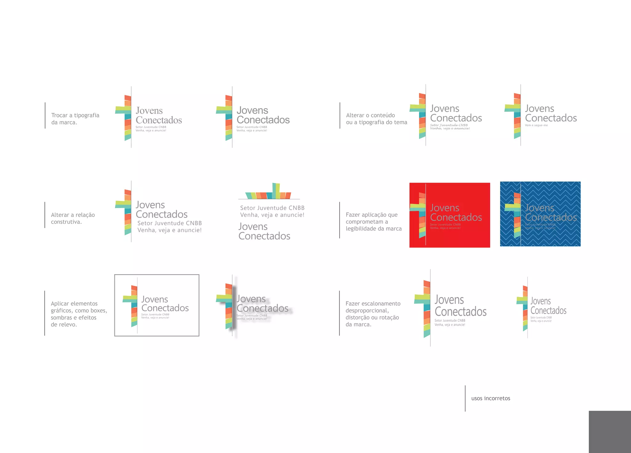 Jovens                       Jovens                                               Jovens                                        Jovens
Trocar a tipografia
da marca.               Conectados                   Conectados
                                                                                Alterar o conteúdo
                                                                                ou a tipografia do tema   Conectados
                                                                                                          Setor Juventude CNBB
                                                                                                                                                        Conectados
                                                                                                                                                        Vem e segue-me
                        Setor Juventude CNBB         Setor Juventude CNBB                                 Venha, veja e anuncie!
                        Venha, veja e anuncie!       Venha, veja e anuncie!




                        Jovens                         Setor Juventude CNBB                               Jovens                                        Jovens
Alterar a relação       Conectados                     Venha, veja e anuncie!   Fazer aplicação que
                                                                                                          Conectados                                    Conectados
construtiva.             Setor Juventude CNBB                                   comprometam a
                         Venha, veja e anuncie!       Jovens                    legibilidade da marca
                                                                                                          Setor Juventude CNBB
                                                                                                          Venha, veja e anuncie!
                                                                                                                                                        Setor Juventude CNBB
                                                                                                                                                        Venha, veja e anuncie!


                                                      Conectados




Aplicar elementos
                            Jovens                   Jovens                     Fazer escalonamento          Jovens                                         Jovens
gráficos, como boxes,       Conectados
                            Setor Juventude CNBB
                                                     Conectados
                                                     Setor Juventude CNBB
                                                                                desproporcional,
                                                                                                             Conectados                                     Conectados
sombras e efeitos           Venha, veja e anuncie!   Venha, veja e anuncie!     distorção ou rotação         Setor Juventude CNBB
                                                                                                                                                            Setor Juventude CNBB
                                                                                                                                                            Venha, veja e anuncie!
de relevo.                                                                      da marca.                    Venha, veja e anuncie!




                                                                                                                                      usos incorretos
 